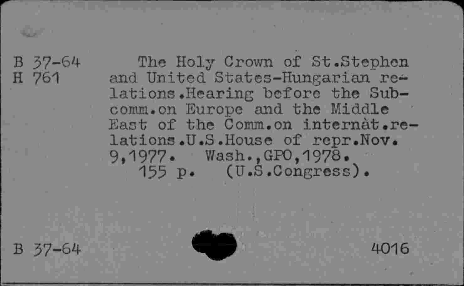 ﻿B 37-64
H 761
The Holy Grown of St.Stephen and United States-Hungarian relations .Hearing before the Subcomm, on Europe and the Middle East of the Comm.on internât.relations .U.S .House of repr.Nov. 9,1977. Wash.,GPO,197S.
155 P» (U.S.Congress).
B 37-64
4016